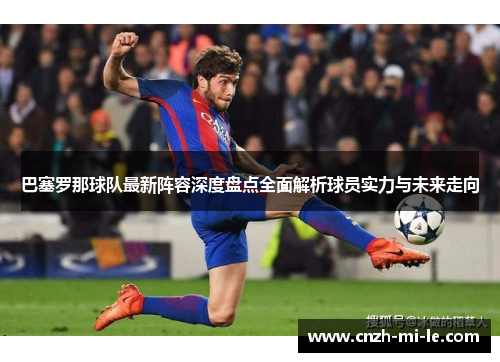 巴塞罗那球队最新阵容深度盘点全面解析球员实力与未来走向 巴塞罗那球队最新阵容深度盘点全面解析球员实力与未来走向