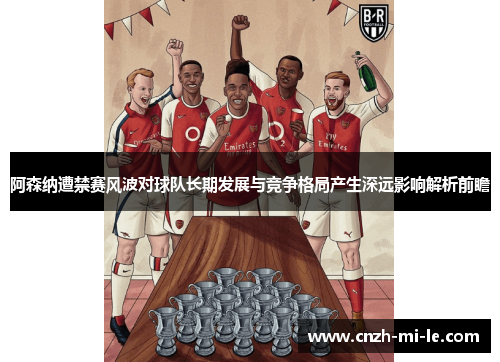 阿森纳遭禁赛风波对球队长期发展与竞争格局产生深远影响解析前瞻