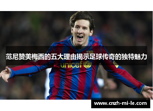 范尼赞美梅西的五大理由揭示足球传奇的独特魅力