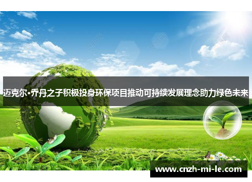 迈克尔·乔丹之子积极投身环保项目推动可持续发展理念助力绿色未来