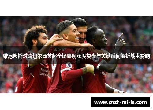 维尼修斯对阵切尔西英超全场表现深度复盘与关键瞬间解析战术影响 维尼修斯对阵切尔西英超全场表现深度复盘与关键瞬间解析战术影响