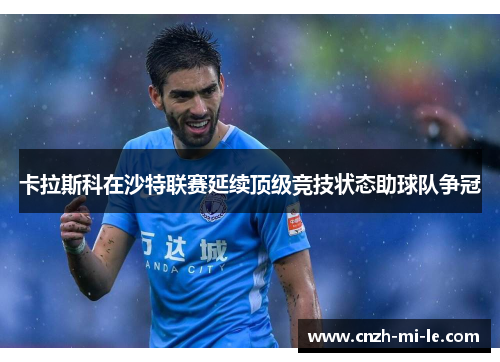 卡拉斯科在沙特联赛延续顶级竞技状态助球队争冠 卡拉斯科在沙特联赛延续顶级竞技状态助球队争冠
