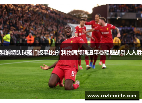科纳特头球破门扳平比分 利物浦顽强追平曼联鏖战引人入胜 科纳特头球破门扳平比分 利物浦顽强追平曼联鏖战引人入胜