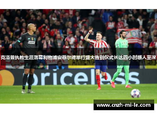 克洛普执教生涯落幕利物浦安菲尔德举行盛大告别仪式长达四小时感人至深