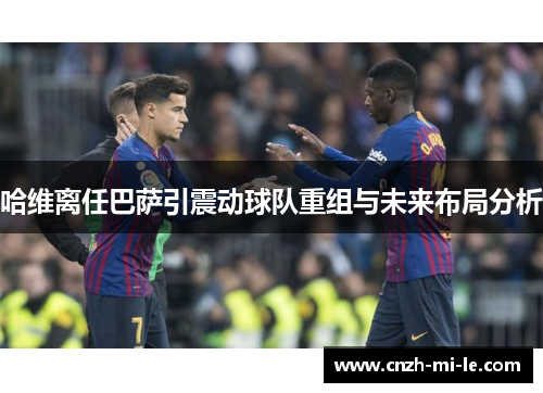 哈维离任巴萨引震动球队重组与未来布局分析