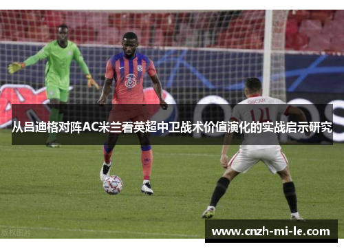 从吕迪格对阵AC米兰看英超中卫战术价值演化的实战启示研究